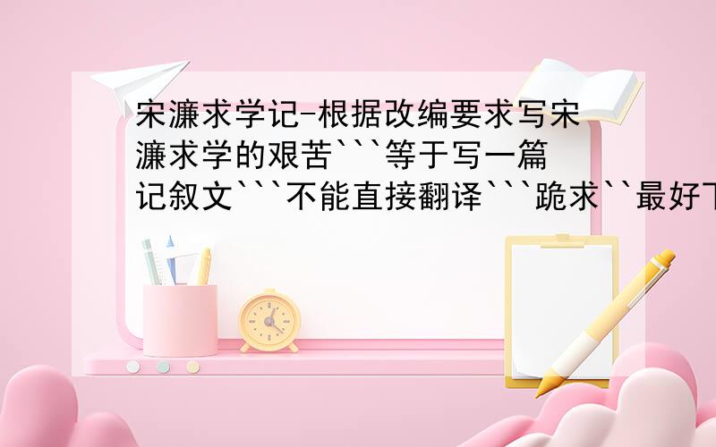 宋濂求学记-根据改编要求写宋濂求学的艰苦```等于写一篇记叙文```不能直接翻译```跪求``最好下星期5之前给答案```