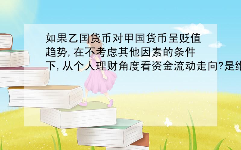 如果乙国货币对甲国货币呈贬值趋势,在不考虑其他因素的条件下,从个人理财角度看资金流动走向?是维持原状 还是流向甲国或乙国?