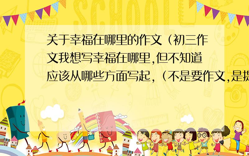 关于幸福在哪里的作文（初三作文我想写幸福在哪里,但不知道应该从哪些方面写起,（不是要作文,是提供一下写作思路,告诉我从哪些方面写）选好的话,