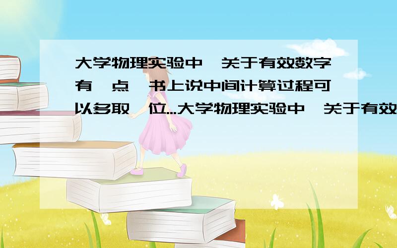 大学物理实验中,关于有效数字有一点,书上说中间计算过程可以多取一位...大学物理实验中,关于有效数字有一点,书上说中间计算过程可以多取一位.这具体是何意?中间计算过程具体指什么?所