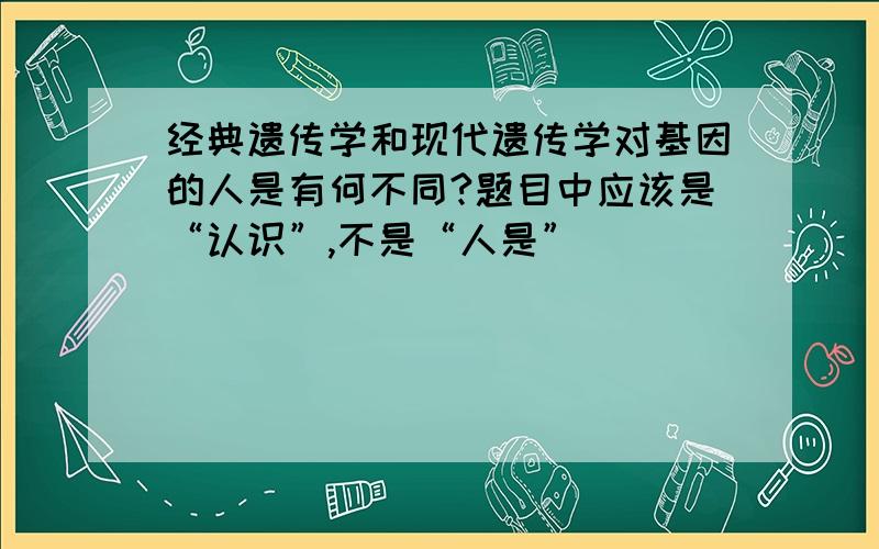 经典遗传学和现代遗传学对基因的人是有何不同?题目中应该是“认识”,不是“人是”