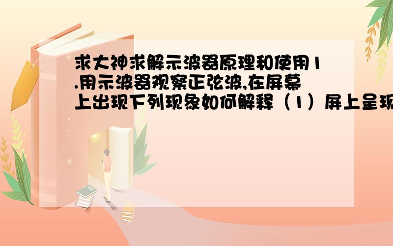 求大神求解示波器原理和使用1.用示波器观察正弦波,在屏幕上出现下列现象如何解释（1）屏上呈现一水平亮线（2）屏上呈现一缓慢移动铅直亮线（3）屏上呈现一亮点2.屏上的波形不稳定甚