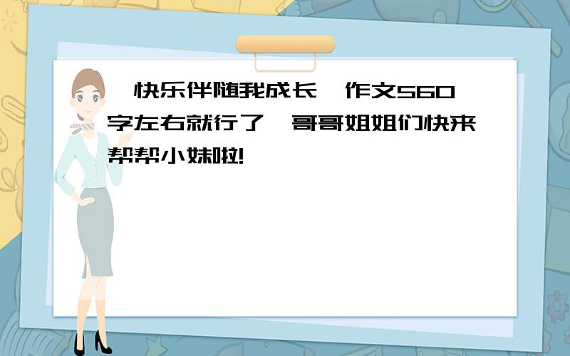 《快乐伴随我成长》作文560字左右就行了,哥哥姐姐们快来帮帮小妹啦!