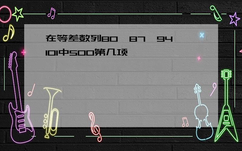 在等差数列80、87、94、101中500第几项