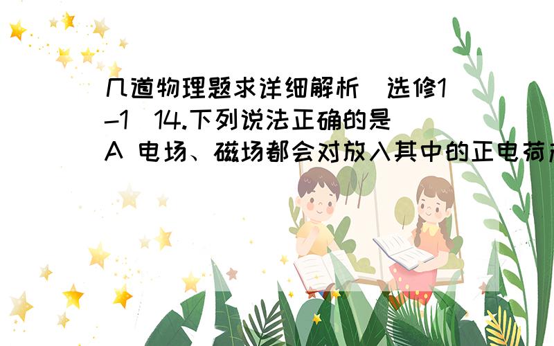 几道物理题求详细解析（选修1-1）14.下列说法正确的是A 电场、磁场都会对放入其中的正电荷产生力的作用B 正电荷的受力方向就是该点的磁场方向C 无论是运动电荷,还是静止电荷,在电场中,