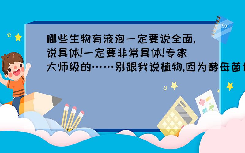 哪些生物有液泡一定要说全面,说具体!一定要非常具体!专家大师级的……别跟我说植物,因为酵母菌也有液泡,反正一定要涵盖完有不能说多了啊!起码要从高中水平回答，最好是大学水平，因