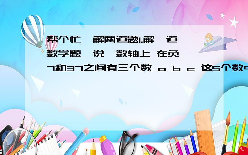 帮个忙  解两道题1.解一道数学题  说  数轴上 在负7和37之间有三个数 a b c 这5个数中 每相邻两个数之间距离相等 求a+b+c的值      有过程哦!2.说一下达标率等于什么谢了