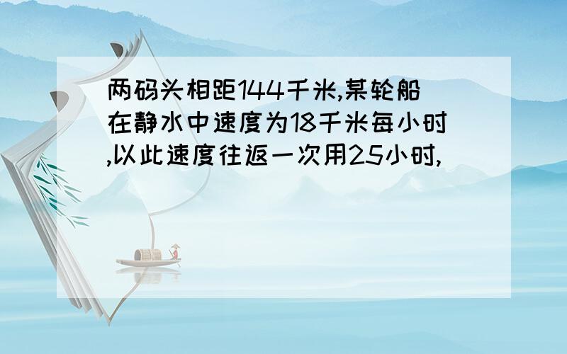 两码头相距144千米,某轮船在静水中速度为18千米每小时,以此速度往返一次用25小时,