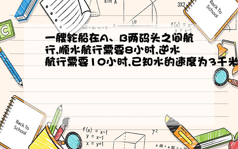 一艘轮船在A、B两码头之间航行,顺水航行需要8小时,逆水航行需要10小时,已知水的速度为3千米/小时.求AB两码头的距离.（要求列方程,并且有过程.）