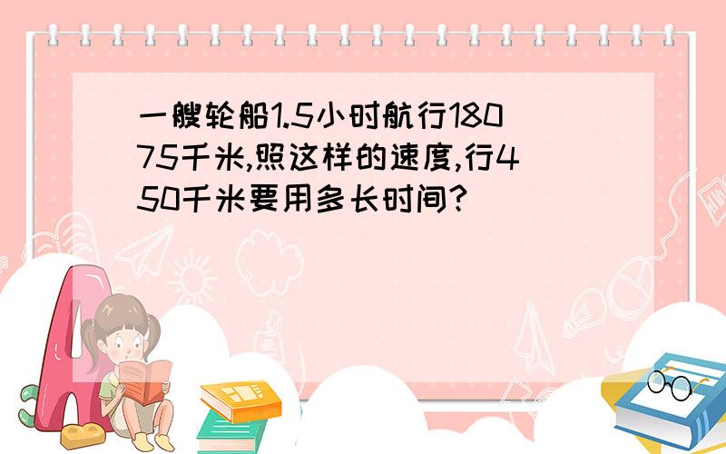 一艘轮船1.5小时航行18075千米,照这样的速度,行450千米要用多长时间?