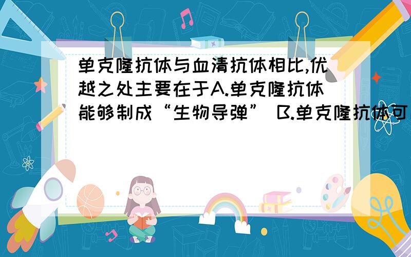 单克隆抗体与血清抗体相比,优越之处主要在于A.单克隆抗体能够制成“生物导弹” B.单克隆抗体可以在体外制备 C.单克隆抗体的特异性强、灵敏度高,产量也大大高于血清抗体 D.单克隆抗体的