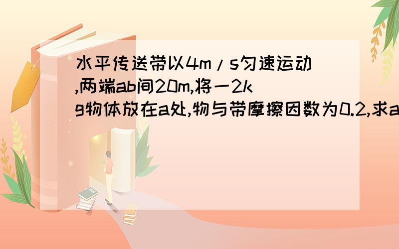 水平传送带以4m/s匀速运动,两端ab间20m,将一2kg物体放在a处,物与带摩擦因数为0.2,求a到b所用时间g=10m/s2