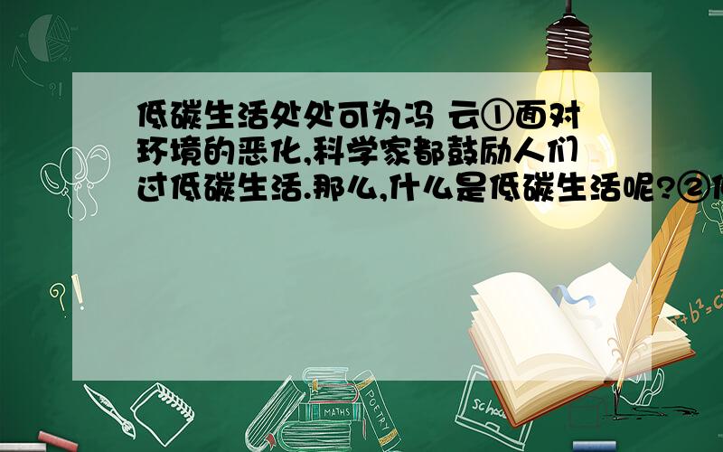 低碳生活处处可为冯 云①面对环境的恶化,科学家都鼓励人们过低碳生活.那么,什么是低碳生活呢?②低碳生活涉及碳足迹,碳足迹表示一个人或者一个团体的碳耗费量,是测量某个国家和地区的