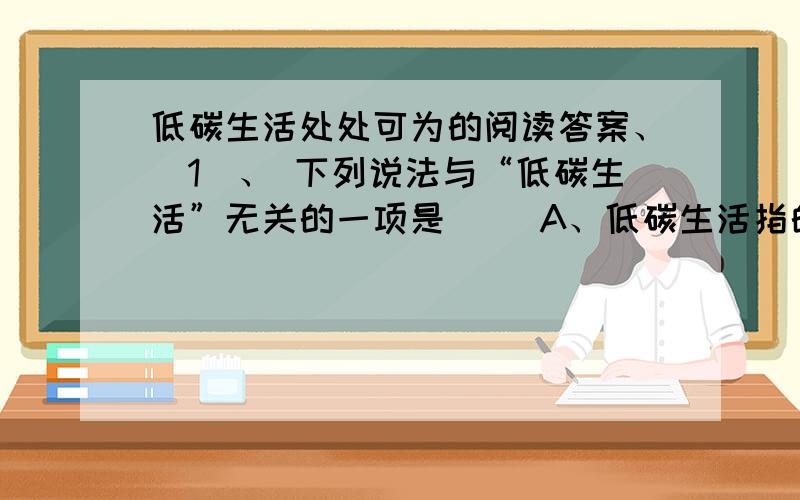 低碳生活处处可为的阅读答案、(1)、 下列说法与“低碳生活”无关的一项是（ ）A、低碳生活指的是在生活和生产中极力减少二氧化碳排放的行为方式.B、温室气体是指大气层中易吸收红外