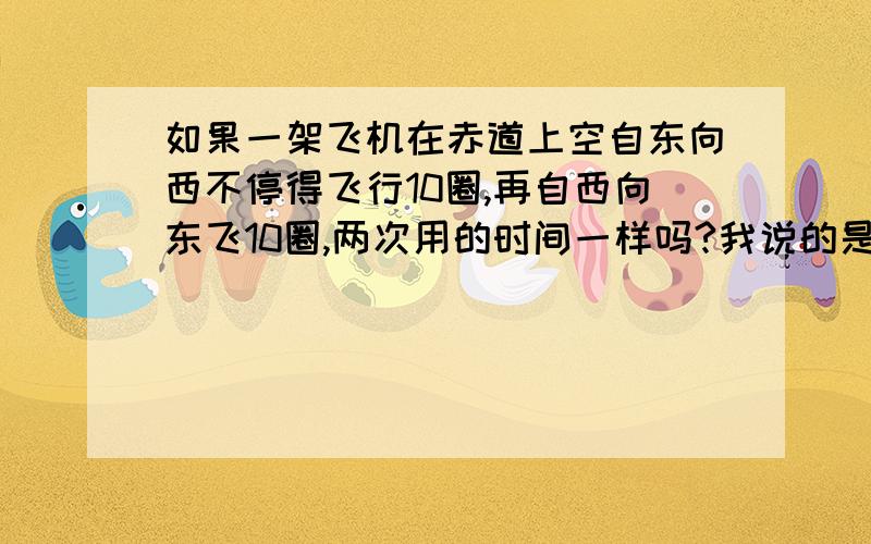 如果一架飞机在赤道上空自东向西不停得飞行10圈,再自西向东飞10圈,两次用的时间一样吗?我说的是不停地飞,难到向西(或向东)的惯性不会消失吗