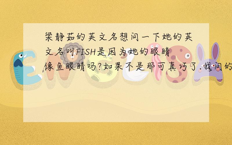 梁静茹的英文名想问一下她的英文名叫FISH是因为她的眼睛像鱼眼睛吗?如果不是那可真巧了.我问的不是她的英文名是不是叫FISH,而是她叫FISH是不是因为眼睛像鱼眼睛