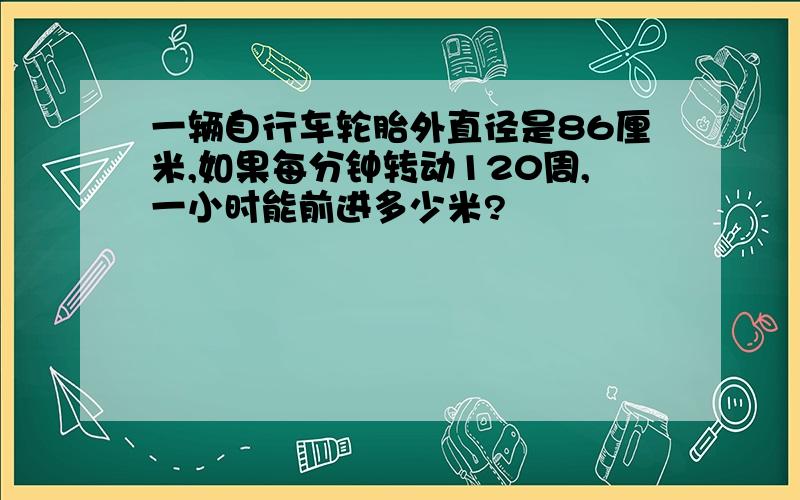 一辆自行车轮胎外直径是86厘米,如果每分钟转动120周,一小时能前进多少米?