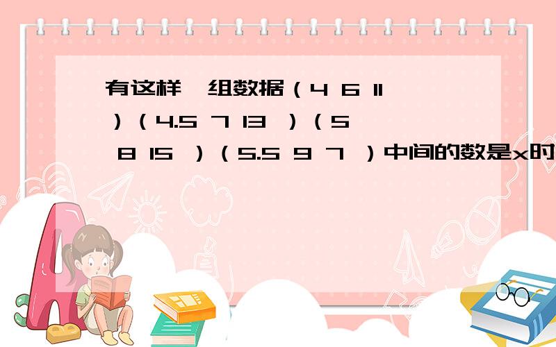 有这样一组数据（4 6 11）（4.5 7 13 ）（5 8 15 ）（5.5 9 7 ）中间的数是x时,前面是（）后面是答案是前一个：（X+2）除以2 后一个2X-1可以验证一下,对的回复给你分