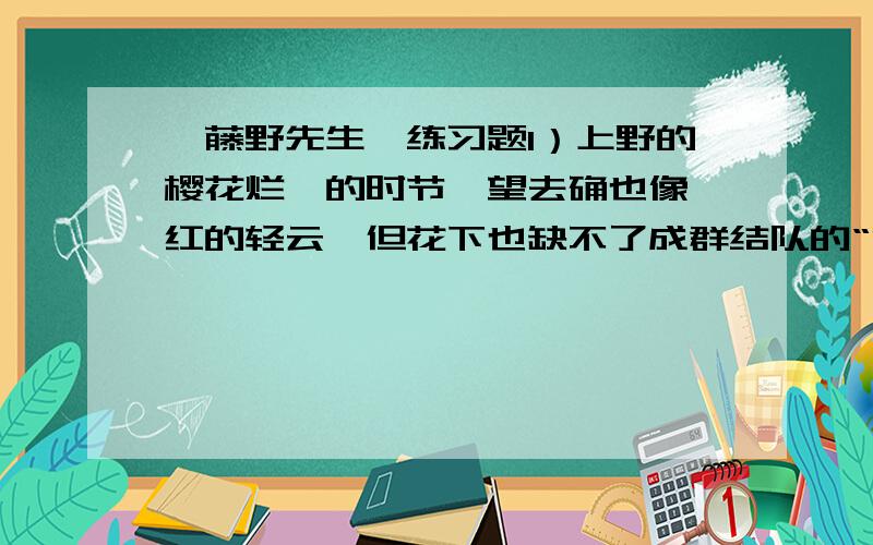 《藤野先生》练习题1）上野的樱花烂熳的时节,望去确也像绯红的轻云,但花下也缺不了成群结队的“清国留学生”的速成班,头顶上盘着大辫子,顶得学生制帽的顶上高高耸起,形成一座富士山.