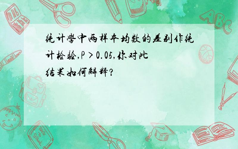 统计学中两样本均数的差别作统计检验,P>0.05,你对此结果如何解释?