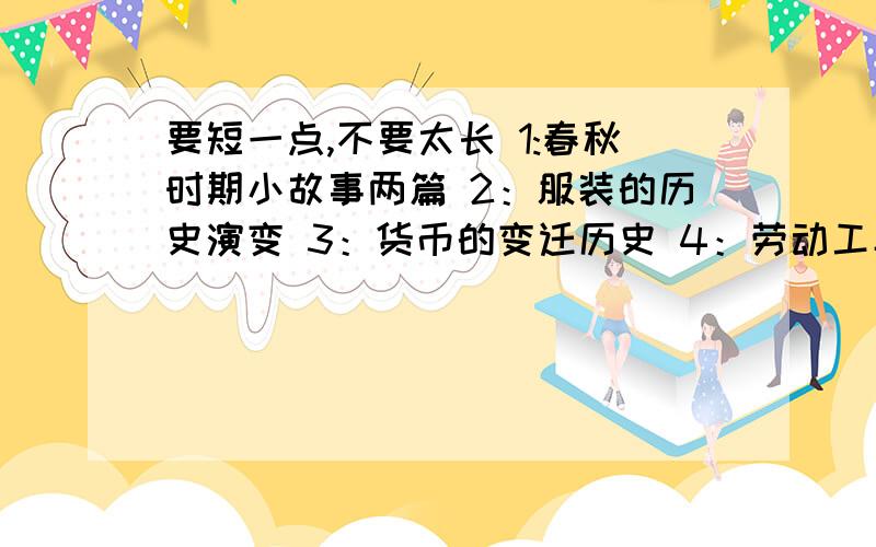 要短一点,不要太长 1:春秋时期小故事两篇 2：服装的历史演变 3：货币的变迁历史 4：劳动工具的历史 5：交通工具的历史 6:其他东西的发展史 急.