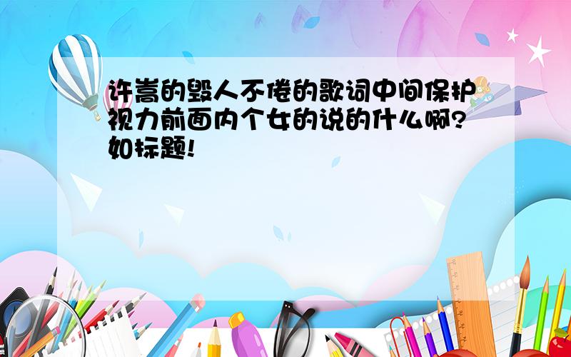 许嵩的毁人不倦的歌词中间保护视力前面内个女的说的什么啊?如标题!