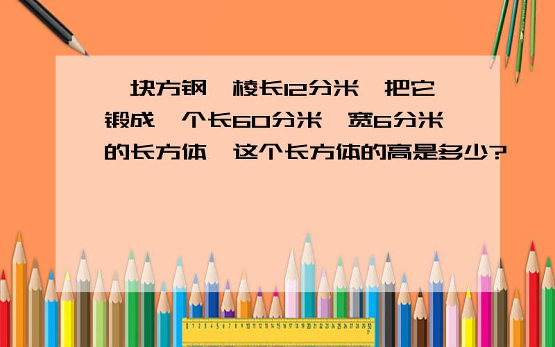 一块方钢,棱长12分米,把它锻成一个长60分米,宽6分米的长方体,这个长方体的高是多少?