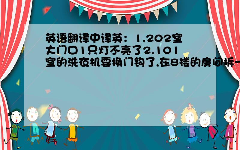 英语翻译中译英：1.202室大门口1只灯不亮了2.101室的洗衣机要换门钩了,在8楼的房间拆一个,装入101室3.大门门锁要换电池了4.客厅1只射灯坏了5.主卫和主卧各一只灯不亮了