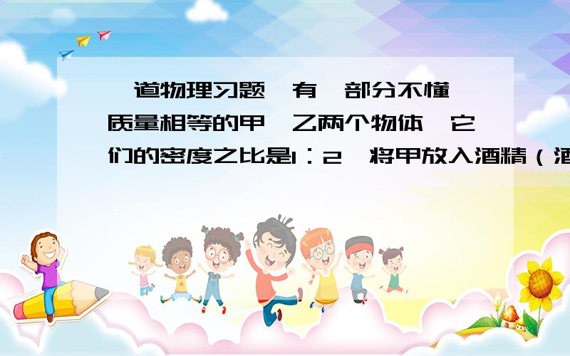 一道物理习题,有一部分不懂,质量相等的甲、乙两个物体,它们的密度之比是1：2,将甲放入酒精（酒精的密度是0.8乘10的3次方 千克/立方米）中,乙放入水中静止是,它们受到的浮力之比是2：3,则