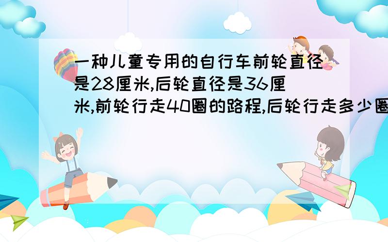 一种儿童专用的自行车前轮直径是28厘米,后轮直径是36厘米,前轮行走40圈的路程,后轮行走多少圈