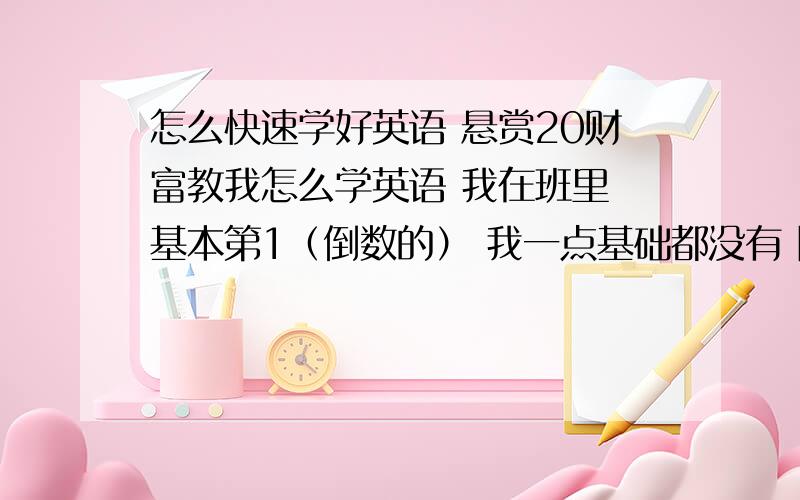 怎么快速学好英语 悬赏20财富教我怎么学英语 我在班里 基本第1（倒数的） 我一点基础都没有 除了26个英文字母其他都不懂 我已经 即将考高中了 还有 背单词我很无奈 我超不想背 背单词有