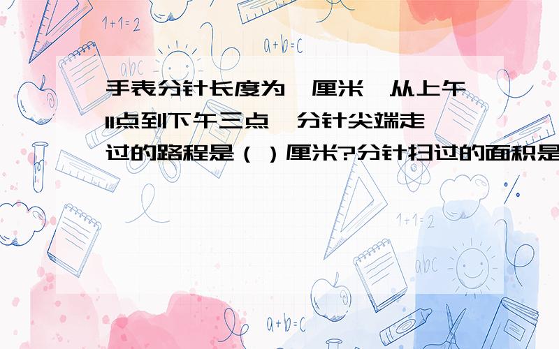 手表分针长度为一厘米,从上午11点到下午三点,分针尖端走过的路程是（）厘米?分针扫过的面积是（）平方厘米?