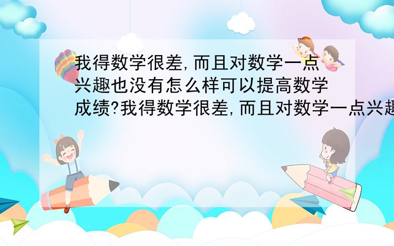 我得数学很差,而且对数学一点兴趣也没有怎么样可以提高数学成绩?我得数学很差,而且对数学一点兴趣也没有,怎么样可以提高数学成绩?