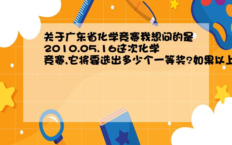 关于广东省化学竞赛我想问的是2010.05.16这次化学竞赛,它将要选出多少个一等奖?如果以上次市竞赛一二等奖才能参赛,广州市有398人参赛,平均下来广东省有7千多人参赛,那么前几才能晋级?想