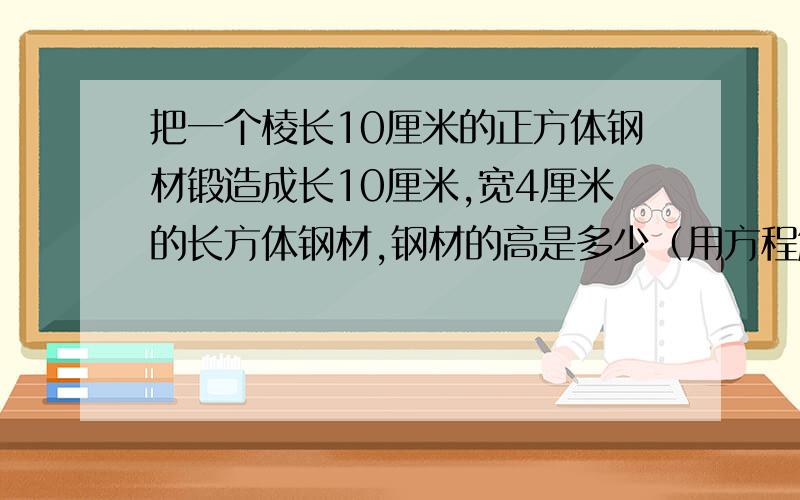 把一个棱长10厘米的正方体钢材锻造成长10厘米,宽4厘米的长方体钢材,钢材的高是多少（用方程解）