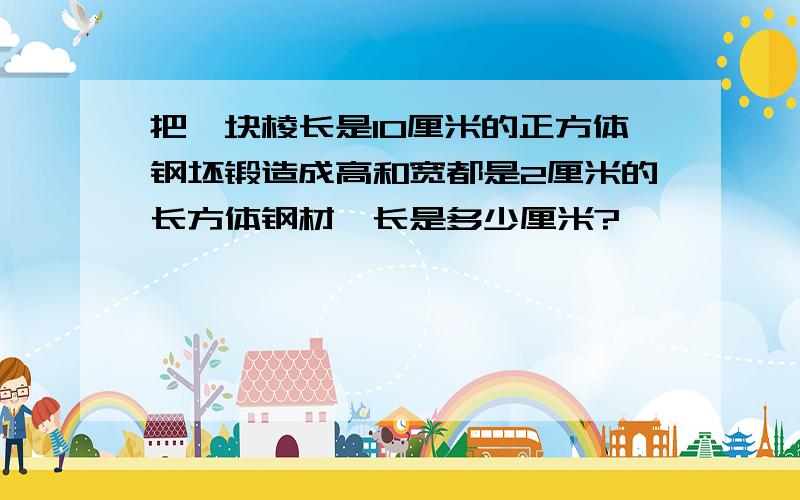 把一块棱长是10厘米的正方体钢坯锻造成高和宽都是2厘米的长方体钢材,长是多少厘米?