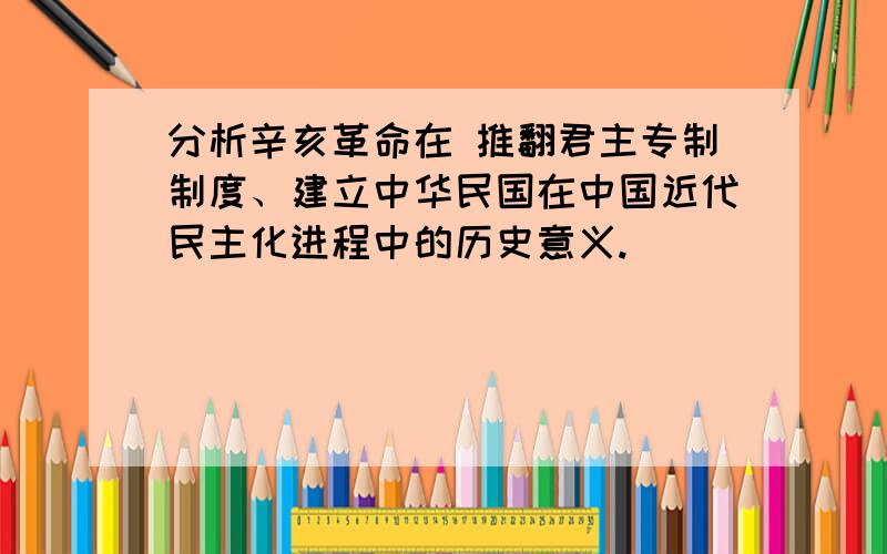 分析辛亥革命在 推翻君主专制制度、建立中华民国在中国近代民主化进程中的历史意义.