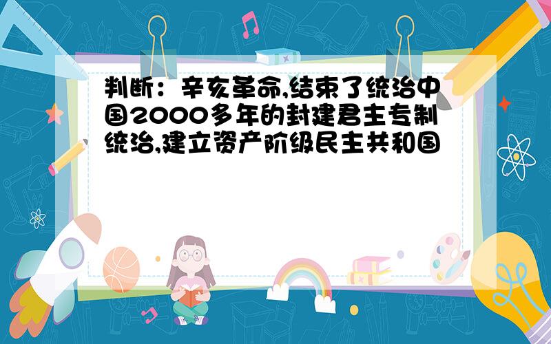 判断：辛亥革命,结束了统治中国2000多年的封建君主专制统治,建立资产阶级民主共和国