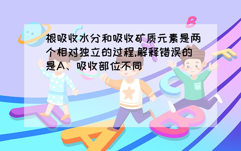 根吸收水分和吸收矿质元素是两个相对独立的过程,解释错误的是A、吸收部位不同                              B、吸收方式不同C、吸收动力不同                              D、与载体关系不同并说明理