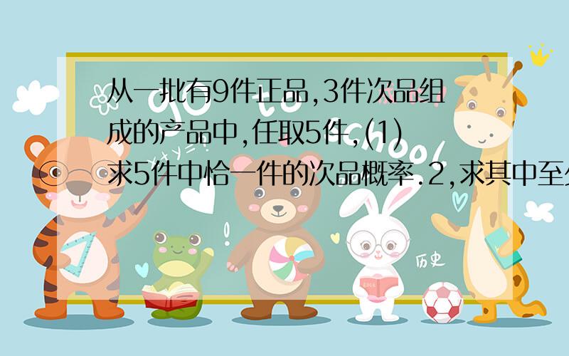 从一批有9件正品,3件次品组成的产品中,任取5件,(1)求5件中恰一件的次品概率.2,求其中至少有一件次品概