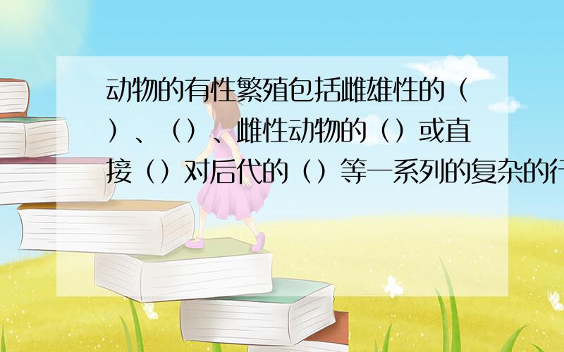 动物的有性繁殖包括雌雄性的（）、（）、雌性动物的（）或直接（）对后代的（）等一系列的复杂的行为这是一道五年级的“科学”题,我找了好久也找不出来的!认真的帮我答好不好，你