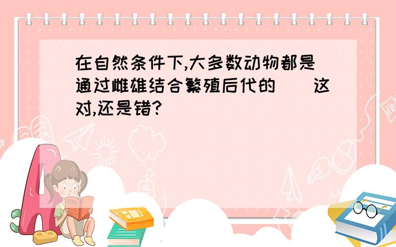 在自然条件下,大多数动物都是通过雌雄结合繁殖后代的()这对,还是错?