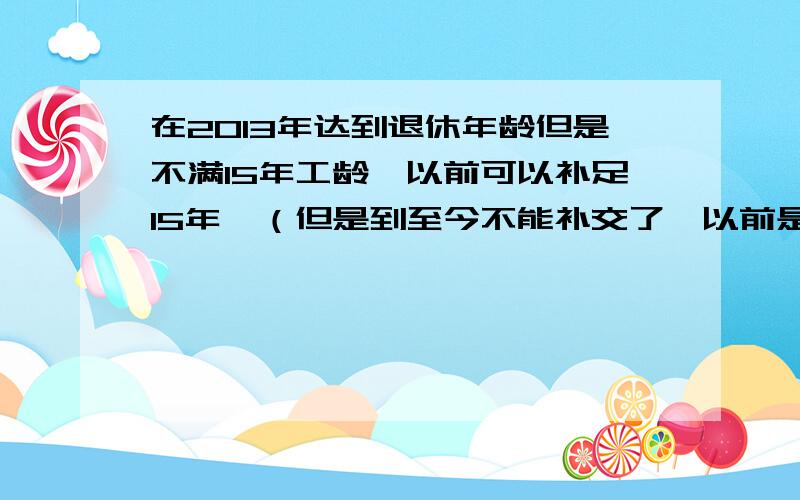 在2013年达到退休年龄但是不满15年工龄,以前可以补足15年,（但是到至今不能补交了,以前是有政策可以补满15年）请问到哪一年不可以补交了.