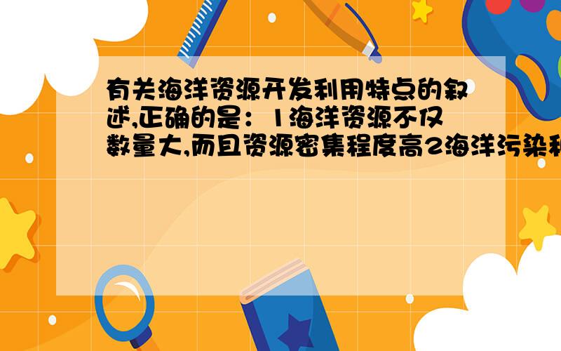 有关海洋资源开发利用特点的叙述,正确的是：1海洋资源不仅数量大,而且资源密集程度高2海洋污染和海上自然灾害都是有国界的