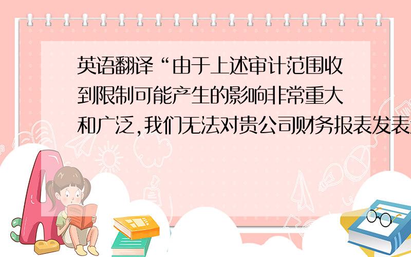 英语翻译“由于上述审计范围收到限制可能产生的影响非常重大和广泛,我们无法对贵公司财务报表发表意见.”的正式英文翻译是什么呢?