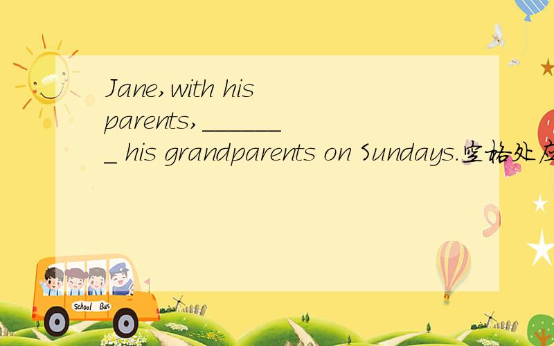 Jane,with his parents,_______ his grandparents on Sundays.空格处应该填A visits B is visiting C visit D have visited我知道BD都不可能,就是AC选一个,还有麻烦给我讲一下像某人 with 某些人某人 and 某些人这样的句型