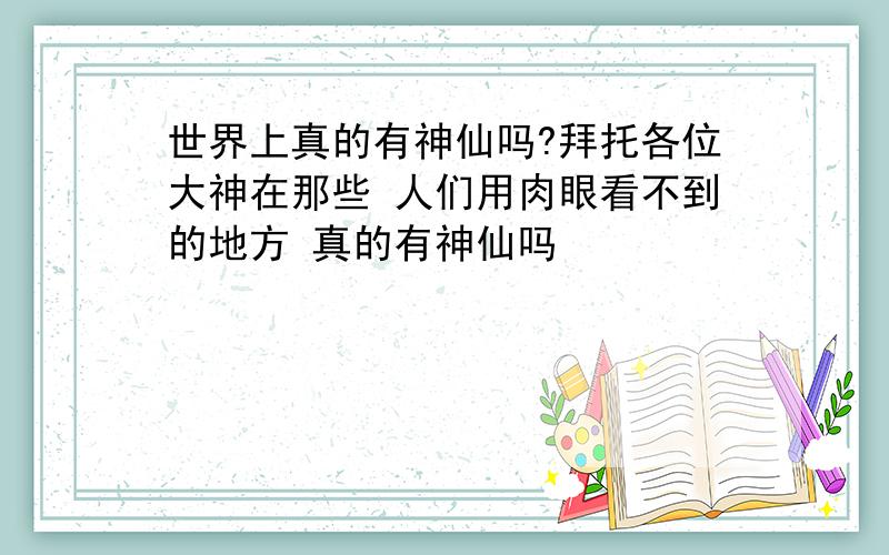 世界上真的有神仙吗?拜托各位大神在那些 人们用肉眼看不到的地方 真的有神仙吗