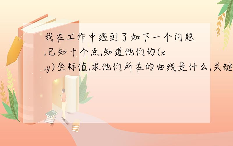 我在工作中遇到了如下一个问题,已知十个点,知道他们的(x,y)坐标值,求他们所在的曲线是什么,关键一点是这十个点只是在接近一条曲线,但实际情况肯定是不在这条曲线上,也就是球最佳拟合