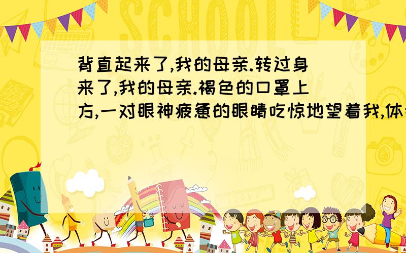 背直起来了,我的母亲.转过身来了,我的母亲.褐色的口罩上方,一对眼神疲惫的眼睛吃惊地望着我,体会其中的意思