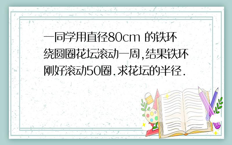 一同学用直径80cm 的铁环绕圆圈花坛滚动一周,结果铁环刚好滚动50圈.求花坛的半径.